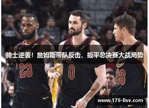 骑士逆袭！詹姆斯带队反击，扳平总决赛大战局势